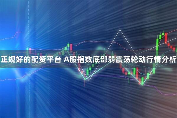 正规好的配资平台 A股指数底部弱震荡轮动行情分析