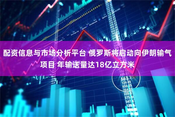 配资信息与市场分析平台 俄罗斯将启动向伊朗输气项目 年输送量达18亿立方米