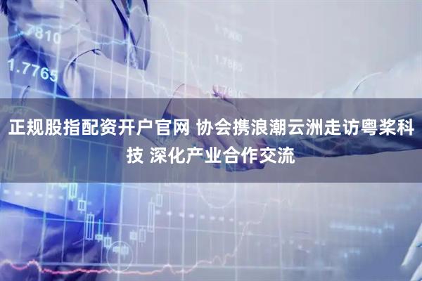 正规股指配资开户官网 协会携浪潮云洲走访粤桨科技 深化产业合作交流