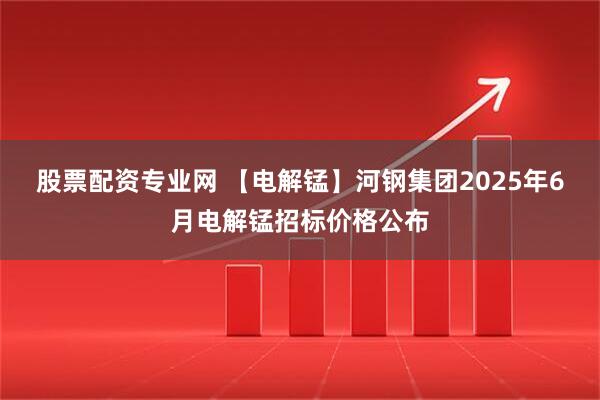 股票配资专业网 【电解锰】河钢集团2025年6月电解锰招标价格公布
