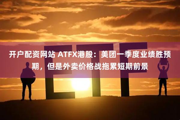 开户配资网站 ATFX港股：美团一季度业绩胜预期，但是外卖价格战拖累短期前景