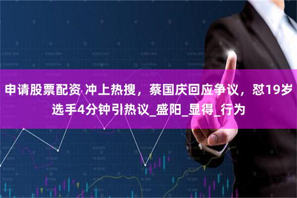 申请股票配资 冲上热搜，蔡国庆回应争议，怼19岁选手4分钟引热议_盛阳_显得_行为