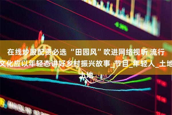 在线炒股配资必选 “田园风”吹进网络视听 流行文化应以年轻态讲好乡村振兴故事_节目_年轻人_土地
