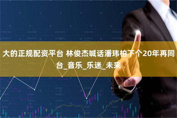 大的正规配资平台 林俊杰喊话潘玮柏下个20年再同台_音乐_乐迷_未来