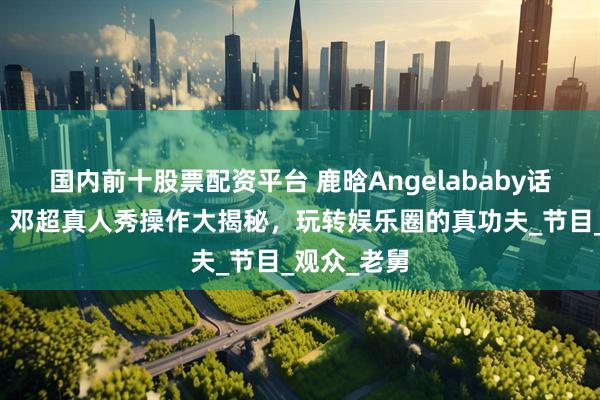 国内前十股票配资平台 鹿晗Angelababy话题大碰撞，邓超真人秀操作大揭秘，玩转娱乐圈的真功夫_节目_观众_老舅