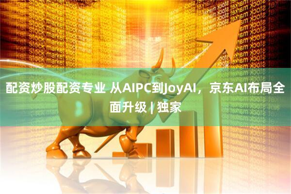 配资炒股配资专业 从AIPC到JoyAI，京东AI布局全面升级 | 独家