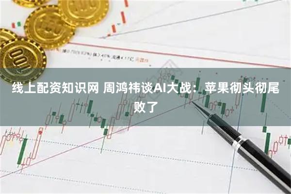 线上配资知识网 周鸿祎谈AI大战：苹果彻头彻尾败了