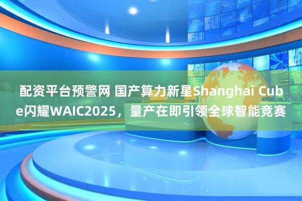 配资平台预警网 国产算力新星Shanghai Cube闪耀WAIC2025，量产在即引领全球智能竞赛