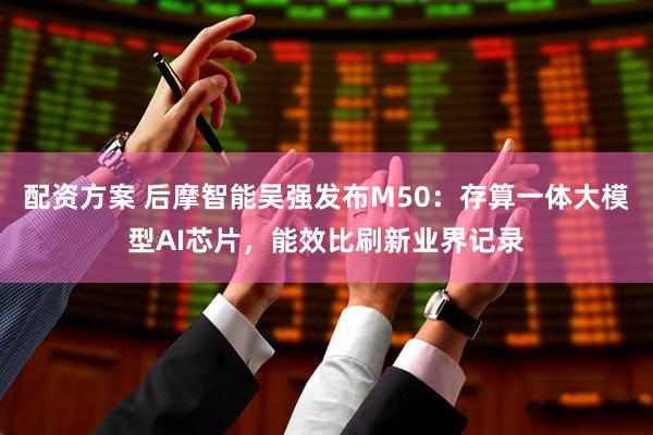 配资方案 后摩智能吴强发布M50：存算一体大模型AI芯片，能效比刷新业界记录