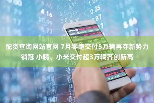 配资查询网站官网 7月零跑交付5万辆再夺新势力销冠 小鹏、小米交付超3万辆齐创新高