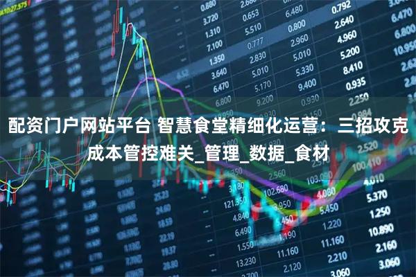 配资门户网站平台 智慧食堂精细化运营：三招攻克成本管控难关_管理_数据_食材