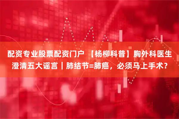 配资专业股票配资门户 【杨柳科普】胸外科医生澄清五大谣言｜肺结节=肺癌，必须马上手术？