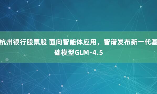 杭州银行股票股 面向智能体应用，智谱发布新一代基础模型GLM-4.5