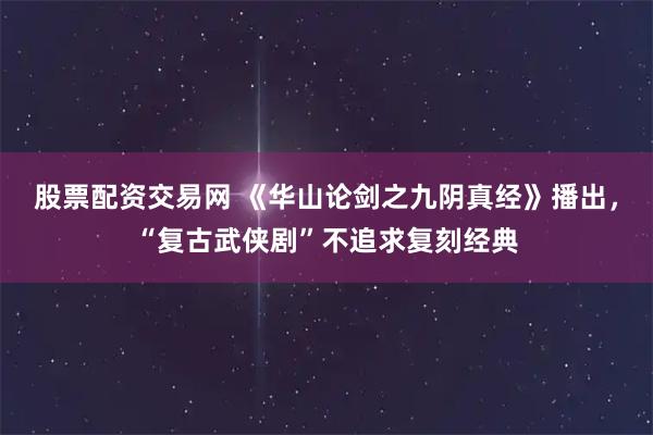 股票配资交易网 《华山论剑之九阴真经》播出，“复古武侠剧”不追求复刻经典