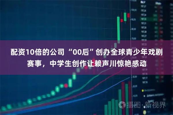 配资10倍的公司 “00后”创办全球青少年戏剧赛事，中学生创作让赖声川惊艳感动