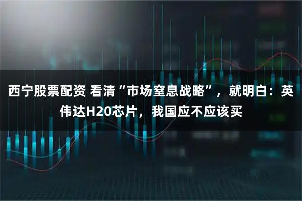 西宁股票配资 看清“市场窒息战略”，就明白：英伟达H20芯片，我国应不应该买