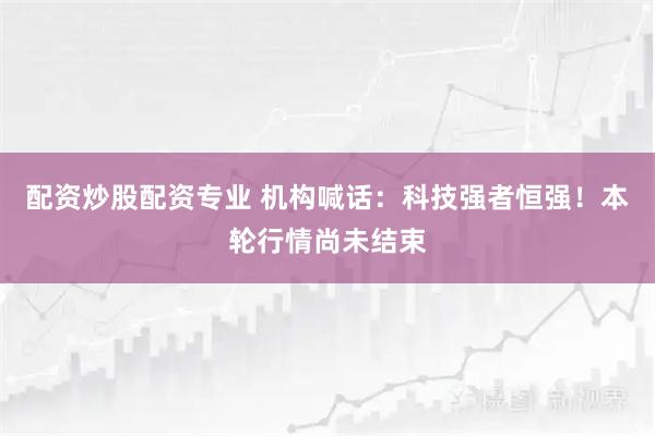 配资炒股配资专业 机构喊话：科技强者恒强！本轮行情尚未结束