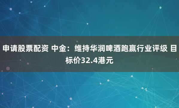 申请股票配资 中金：维持华润啤酒跑赢行业评级 目标价32.4港元