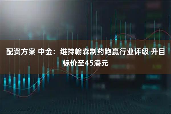 配资方案 中金：维持翰森制药跑赢行业评级 升目标价至45港元