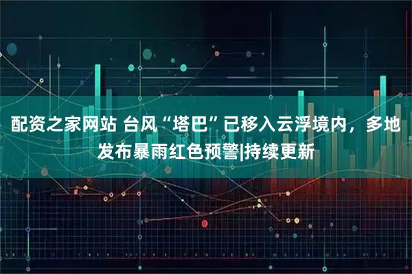 配资之家网站 台风“塔巴”已移入云浮境内，多地发布暴雨红色预警|持续更新