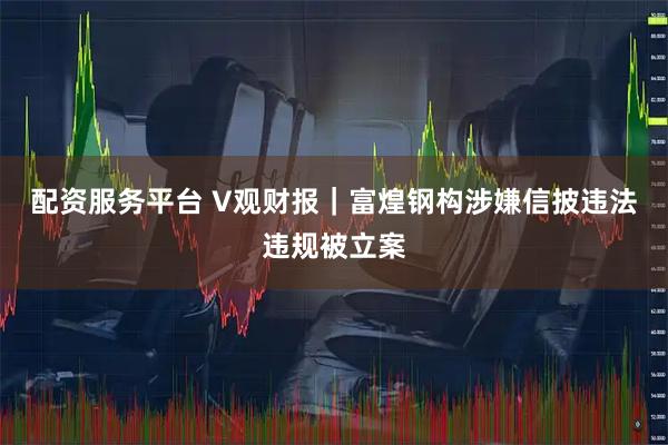 配资服务平台 V观财报｜富煌钢构涉嫌信披违法违规被立案