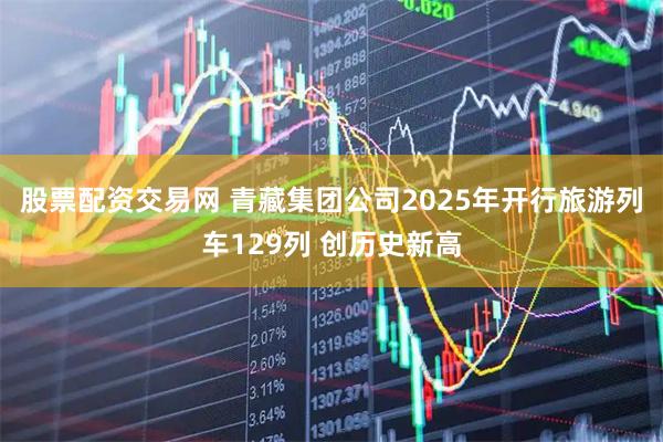 股票配资交易网 青藏集团公司2025年开行旅游列车129列 创历史新高