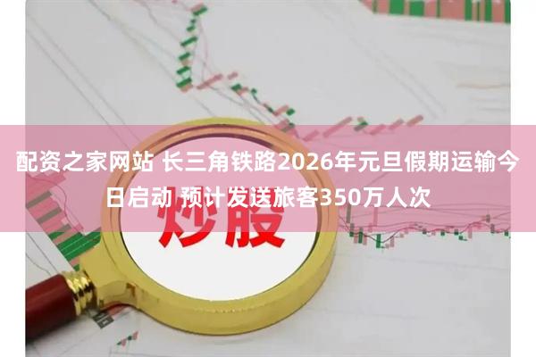 配资之家网站 长三角铁路2026年元旦假期运输今日启动 预计发送旅客350万人次