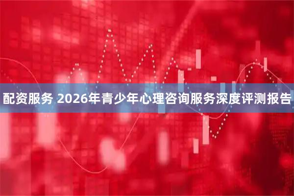 配资服务 2026年青少年心理咨询服务深度评测报告