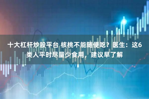 十大杠杆炒股平台 核桃不能随便吃？医生：这6类人平时尽量少食用，建议早了解