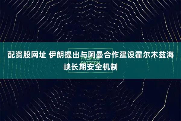 配资股网址 伊朗提出与阿曼合作建设霍尔木兹海峡长期安全机制