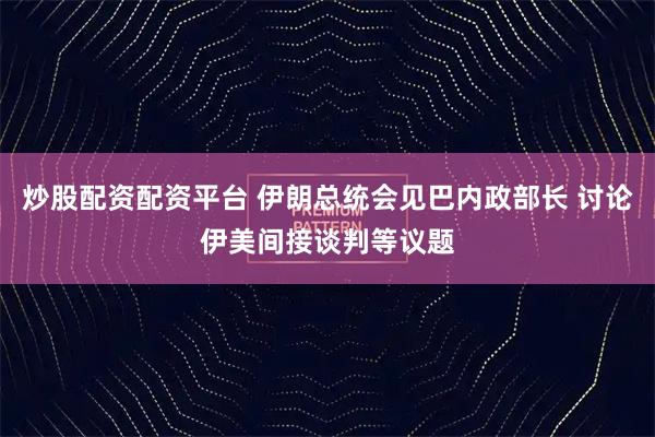 炒股配资配资平台 伊朗总统会见巴内政部长 讨论伊美间接谈判等议题