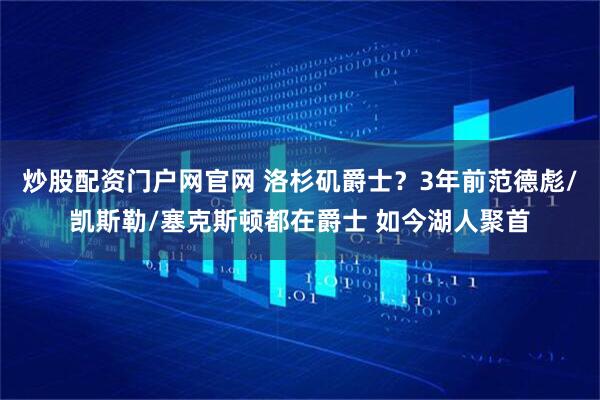 炒股配资门户网官网 洛杉矶爵士？3年前范德彪/凯斯勒/塞克斯顿都在爵士 如今湖人聚首