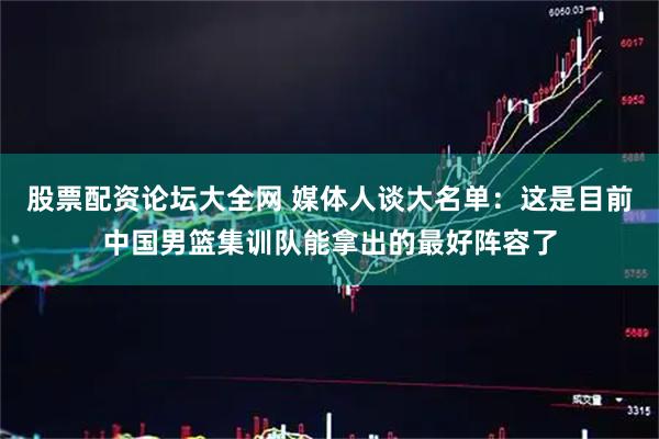 股票配资论坛大全网 媒体人谈大名单：这是目前中国男篮集训队能拿出的最好阵容了