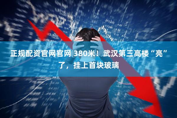 正规配资官网官网 380米!武汉第三高楼“亮”了,挂上首块玻璃