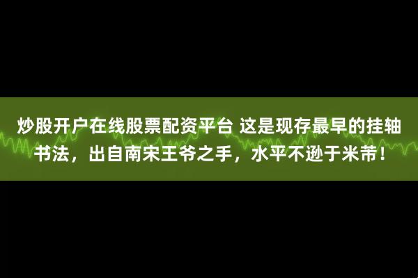 炒股开户在线股票配资平台 这是现存最早的挂轴书法，出自南宋王爷之手，水平不逊于米芾！