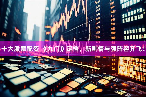 十大股票配资 《九门》定档，新剧情与强阵容齐飞！
