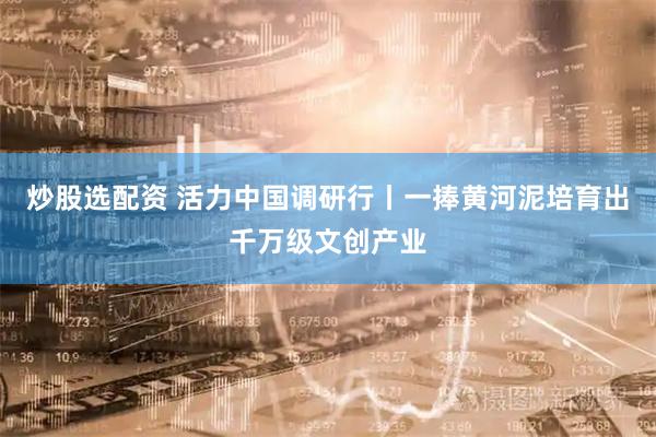 炒股选配资 活力中国调研行丨一捧黄河泥培育出千万级文创产业